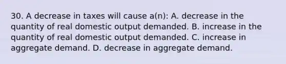 30. A decrease in taxes will cause a(n): A. decrease in the quantity of real domestic output demanded. B. increase in the quantity of real domestic output demanded. C. increase in aggregate demand. D. decrease in aggregate demand.