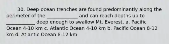 ____ 30. Deep-ocean trenches are found predominantly along the perimeter of the _____________ and can reach depths up to ____________ deep enough to swallow Mt. Everest. a. Pacific Ocean 4-10 km c. Atlantic Ocean 4-10 km b. Pacific Ocean 8-12 km d. Atlantic Ocean 8-12 km