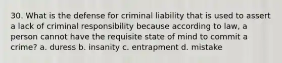 30. What is the defense for criminal liability that is used to assert a lack of criminal responsibility because according to law, a person cannot have the requisite state of mind to commit a crime? a. duress b. insanity c. entrapment d. mistake