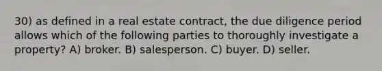 30) as defined in a real estate contract, the due diligence period allows which of the following parties to thoroughly investigate a property? A) broker. B) salesperson. C) buyer. D) seller.