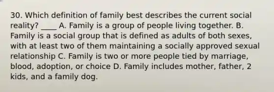 30. Which definition of family best describes the current social reality? ____ A. Family is a group of people living together. B. Family is a social group that is defined as adults of both sexes, with at least two of them maintaining a socially approved sexual relationship C. Family is two or more people tied by marriage, blood, adoption, or choice D. Family includes mother, father, 2 kids, and a family dog.