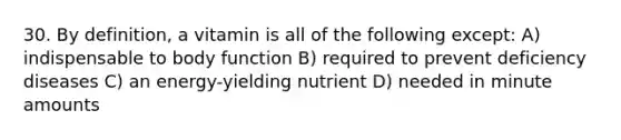 30. By definition, a vitamin is all of the following except: A) indispensable to body function B) required to prevent deficiency diseases C) an energy-yielding nutrient D) needed in minute amounts