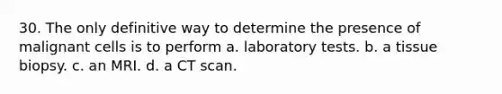 30. The only definitive way to determine the presence of malignant cells is to perform a. laboratory tests. b. a tissue biopsy. c. an MRI. d. a CT scan.