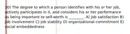 30) The degree to which a person identifies with his or her job, actively participates in it, and considers his or her performance as being important to self-worth is ________. A) job satisfaction B) job involvement C) job stability D) organizational commitment E) social embeddedness