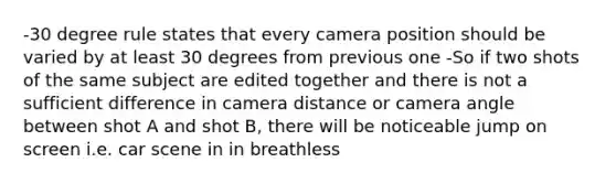 -30 degree rule states that every camera position should be varied by at least 30 degrees from previous one -So if two shots of the same subject are edited together and there is not a sufficient difference in camera distance or camera angle between shot A and shot B, there will be noticeable jump on screen i.e. car scene in in breathless