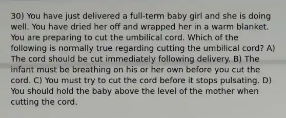 30) You have just delivered a full-term baby girl and she is doing well. You have dried her off and wrapped her in a warm blanket. You are preparing to cut the umbilical cord. Which of the following is normally true regarding cutting the umbilical cord? A) The cord should be cut immediately following delivery. B) The infant must be breathing on his or her own before you cut the cord. C) You must try to cut the cord before it stops pulsating. D) You should hold the baby above the level of the mother when cutting the cord.