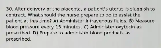 30. After delivery of the placenta, a patient's uterus is sluggish to contract. What should the nurse prepare to do to assist the patient at this time? A) Administer intravenous fluids. B) Measure blood pressure every 15 minutes. C) Administer oxytocin as prescribed. D) Prepare to administer blood products as prescribed.