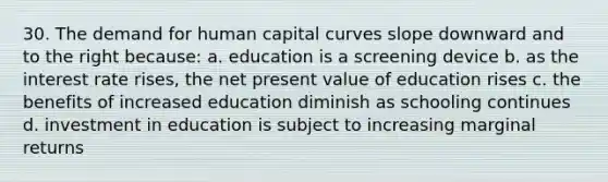 30. The demand for human capital curves slope downward and to the right because: a. education is a screening device b. as the interest rate rises, the net present value of education rises c. the benefits of increased education diminish as schooling continues d. investment in education is subject to increasing marginal returns