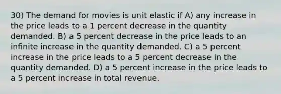 30) The demand for movies is unit elastic if A) any increase in the price leads to a 1 percent decrease in the quantity demanded. B) a 5 percent decrease in the price leads to an infinite increase in the quantity demanded. C) a 5 percent increase in the price leads to a 5 percent decrease in the quantity demanded. D) a 5 percent increase in the price leads to a 5 percent increase in total revenue.