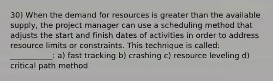 30) When the demand for resources is greater than the available supply, the project manager can use a scheduling method that adjusts the start and finish dates of activities in order to address resource limits or constraints. This technique is called: ___________: a) fast tracking b) crashing c) resource leveling d) critical path method