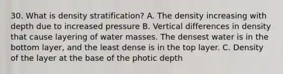 30. What is density stratification? A. The density increasing with depth due to increased pressure B. Vertical differences in density that cause layering of water masses. The densest water is in the bottom layer, and the least dense is in the top layer. C. Density of the layer at the base of the photic depth