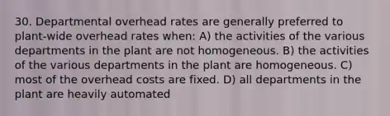 30. Departmental overhead rates are generally preferred to plant-wide overhead rates when: A) the activities of the various departments in the plant are not homogeneous. B) the activities of the various departments in the plant are homogeneous. C) most of the overhead costs are fixed. D) all departments in the plant are heavily automated