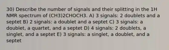 30) Describe the number of signals and their splitting in the 1H NMR spectrum of (CH3)2CHOCH3. A) 3 signals: 2 doublets and a septet B) 2 signals: a doublet and a septet C) 3 signals: a doublet, a quartet, and a septet D) 4 signals: 2 doublets, a singlet, and a septet E) 3 signals: a singlet, a doublet, and a septet