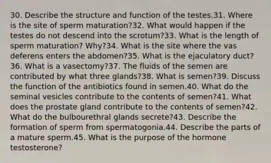 30. Describe the structure and function of the testes.31. Where is the site of sperm maturation?32. What would happen if the testes do not descend into the scrotum?33. What is the length of sperm maturation? Why?34. What is the site where the vas deferens enters the abdomen?35. What is the ejaculatory duct?36. What is a vasectomy?37. The fluids of the semen are contributed by what three glands?38. What is semen?39. Discuss the function of the antibiotics found in semen.40. What do the seminal vesicles contribute to the contents of semen?41. What does the prostate gland contribute to the contents of semen?42. What do the bulbourethral glands secrete?43. Describe the formation of sperm from spermatogonia.44. Describe the parts of a mature sperm.45. What is the purpose of the hormone testosterone?