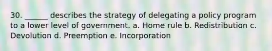 30. ______ describes the strategy of delegating a policy program to a lower level of government. a. Home rule b. Redistribution c. Devolution d. Preemption e. Incorporation