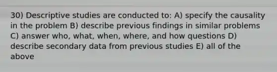 30) Descriptive studies are conducted to: A) specify the causality in the problem B) describe previous findings in similar problems C) answer who, what, when, where, and how questions D) describe secondary data from previous studies E) all of the above