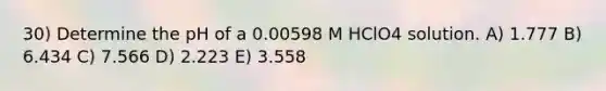 30) Determine the pH of a 0.00598 M HClO4 solution. A) 1.777 B) 6.434 C) 7.566 D) 2.223 E) 3.558