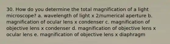 30. How do you determine the total magnification of a light microscope? a. wavelength of light x 2/numerical aperture b. magnification of ocular lens x condenser c. magnification of objective lens x condenser d. magnification of objective lens x ocular lens e. magnification of objective lens x diaphragm