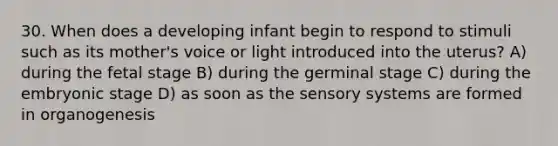 30. When does a developing infant begin to respond to stimuli such as its mother's voice or light introduced into the uterus? A) during the fetal stage B) during the germinal stage C) during the embryonic stage D) as soon as the sensory systems are formed in organogenesis