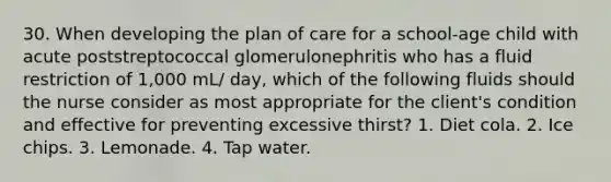 30. When developing the plan of care for a school-age child with acute poststreptococcal glomerulonephritis who has a fluid restriction of 1,000 mL/ day, which of the following fluids should the nurse consider as most appropriate for the client's condition and effective for preventing excessive thirst? 1. Diet cola. 2. Ice chips. 3. Lemonade. 4. Tap water.