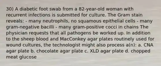 30) A diabetic foot swab from a 82-year-old woman with recurrent infections is submitted for culture. The Gram stain reveals: - many neutrophils, no squamous epithelial cells - many gram-negative bacilli - many gram-positive cocci in chains The physician requests that all pathogens be worked up. In addition to the sheep blood and MacConkey agar plates routinely used for wound cultures, the technologist might also process a(n): a. CNA agar plate b. chocolate agar plate c. XLD agar plate d. chopped meat glucose