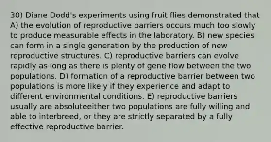 30) Diane Dodd's experiments using fruit flies demonstrated that A) the evolution of reproductive barriers occurs much too slowly to produce measurable effects in the laboratory. B) new species can form in a single generation by the production of new reproductive structures. C) reproductive barriers can evolve rapidly as long as there is plenty of gene flow between the two populations. D) formation of a reproductive barrier between two populations is more likely if they experience and adapt to different environmental conditions. E) reproductive barriers usually are absoluteeither two populations are fully willing and able to interbreed, or they are strictly separated by a fully effective reproductive barrier.