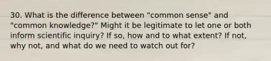 30. What is the difference between "common sense" and "common knowledge?" Might it be legitimate to let one or both inform scientific inquiry? If so, how and to what extent? If not, why not, and what do we need to watch out for?