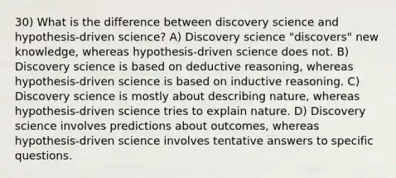 30) What is the difference between discovery science and hypothesis-driven science? A) Discovery science "discovers" new knowledge, whereas hypothesis-driven science does not. B) Discovery science is based on deductive reasoning, whereas hypothesis-driven science is based on inductive reasoning. C) Discovery science is mostly about describing nature, whereas hypothesis-driven science tries to explain nature. D) Discovery science involves predictions about outcomes, whereas hypothesis-driven science involves tentative answers to specific questions.