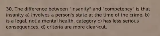 30. The difference between "insanity" and "competency" is that insanity a) involves a person's state at the time of the crime. b) is a legal, not a mental health, category c) has less serious consequences. d) criteria are more clear-cut.