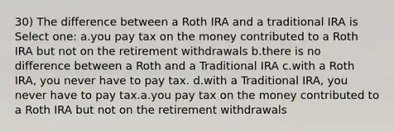 30) The difference between a Roth IRA and a traditional IRA is Select one: a.you pay tax on the money contributed to a Roth IRA but not on the retirement withdrawals b.there is no difference between a Roth and a Traditional IRA c.with a Roth IRA, you never have to pay tax. d.with a Traditional IRA, you never have to pay tax.a.you pay tax on the money contributed to a Roth IRA but not on the retirement withdrawals