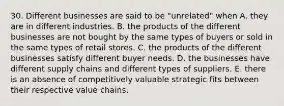 30. Different businesses are said to be "unrelated" when A. they are in different industries. B. the products of the different businesses are not bought by the same types of buyers or sold in the same types of retail stores. C. the products of the different businesses satisfy different buyer needs. D. the businesses have different supply chains and different types of suppliers. E. there is an absence of competitively valuable strategic fits between their respective value chains.