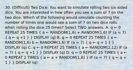 30. (Difficult) Two Dice: You want to simulate rolling two six-sided dice. You are interested in how often you see a sum of 7 on the two dice. Which of the following would simulate counting the number of times one would see a sum of 7 on two dice rolls when rolling the dice 25 times? Select TWO answers. A. q ← 0 REPEAT 25 TIMES ( a ← RANDOM(1,6) + RANDOM(1,6) IF (a = 7) { q ← q +1 ) } DISPLAY (q) B. q ← 0 REPEAT 25 TIMES ( a ← RANDOM(1,6) b ← RANDOM(1,6) IF (a = 7) { q ← q + 1 ) } DISPLAY (q) C. q ← 0 REPEAT 25 TIMES ( a ← RANDOM(2,12) IF (a = 7) { q ← q +1 ) } DISPLAY (q) D. q ← 0 REPEAT 25 TIMES ( a ← 0 REPEAT 2 TIMES { a ← a + RANDOM(1,6) ) IF (a = 7) ( q ← q + 1 ) } DISPLAY (q)