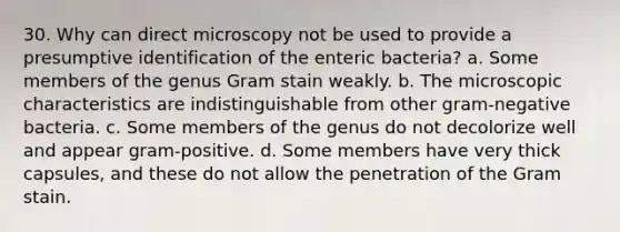 30. Why can direct microscopy not be used to provide a presumptive identification of the enteric bacteria? a. Some members of the genus Gram stain weakly. b. The microscopic characteristics are indistinguishable from other gram-negative bacteria. c. Some members of the genus do not decolorize well and appear gram-positive. d. Some members have very thick capsules, and these do not allow the penetration of the Gram stain.