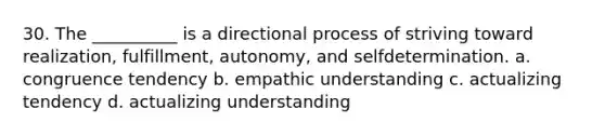 30. The __________ is a directional process of striving toward realization, fulfillment, autonomy, and selfdetermination. a. congruence tendency b. empathic understanding c. actualizing tendency d. actualizing understanding