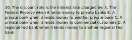 30. The discount rate is the interest rate charged by: A. The Federal Reserve when it lends money to private banks B. A private bank when it lends money to another private bank C. A private bank when it lends money to commercial customers D. A regional Fed bank when it lends money to another regional Fed bank