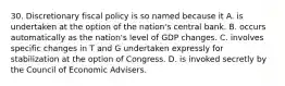 30. Discretionary fiscal policy is so named because it A. is undertaken at the option of the nation's central bank. B. occurs automatically as the nation's level of GDP changes. C. involves specific changes in T and G undertaken expressly for stabilization at the option of Congress. D. is invoked secretly by the Council of Economic Advisers.