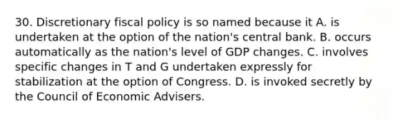 30. Discretionary fiscal policy is so named because it A. is undertaken at the option of the nation's central bank. B. occurs automatically as the nation's level of GDP changes. C. involves specific changes in T and G undertaken expressly for stabilization at the option of Congress. D. is invoked secretly by the Council of Economic Advisers.