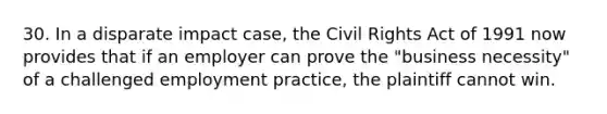 30. In a disparate impact case, the Civil Rights Act of 1991 now provides that if an employer can prove the "business necessity" of a challenged employment practice, the plaintiff cannot win.