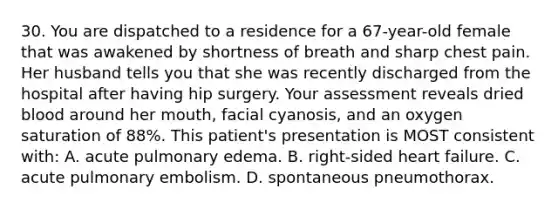 30. You are dispatched to a residence for a 67-year-old female that was awakened by shortness of breath and sharp chest pain. Her husband tells you that she was recently discharged from the hospital after having hip surgery. Your assessment reveals dried blood around her mouth, facial cyanosis, and an oxygen saturation of 88%. This patient's presentation is MOST consistent with: A. acute pulmonary edema. B. right-sided heart failure. C. acute pulmonary embolism. D. spontaneous pneumothorax.