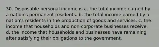 30. Disposable personal income is a. the total income earned by a nation's permanent residents. b. the total income earned by a nation's residents in the production of goods and services. c. the income that households and non-corporate businesses receive. d. the income that households and businesses have remaining after satisfying their obligations to the government.