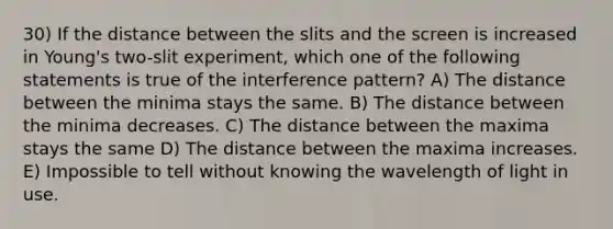 30) If the distance between the slits and the screen is increased in Young's two-slit experiment, which one of the following statements is true of the interference pattern? A) The distance between the minima stays the same. B) The distance between the minima decreases. C) The distance between the maxima stays the same D) The distance between the maxima increases. E) Impossible to tell without knowing the wavelength of light in use.