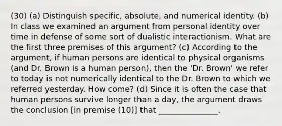 (30) (a) Distinguish specific, absolute, and numerical identity. (b) In class we examined an argument from personal identity over time in defense of some sort of dualistic interactionism. What are the first three premises of this argument? (c) According to the argument, if human persons are identical to physical organisms (and Dr. Brown is a human person), then the 'Dr. Brown' we refer to today is not numerically identical to the Dr. Brown to which we referred yesterday. How come? (d) Since it is often the case that human persons survive longer than a day, the argument draws the conclusion [in premise (10)] that _______________.