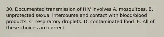 30. Documented transmission of HIV involves A. mosquitoes. B. unprotected sexual intercourse and contact with blood/blood products. C. respiratory droplets. D. contaminated food. E. All of these choices are correct.