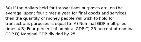 30) If the dollars held for transactions purposes are, on the average, spent four times a year for final goods and services, then the quantity of money people will wish to hold for transactions purposes is equal to: A) Nominal GDP multiplied times 4 B) Four percent of nominal GDP C) 25 percent of nominal GDP D) Nominal GDP divided by 25