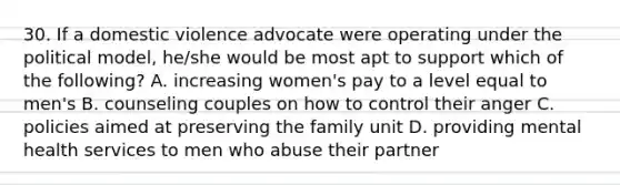 30. If a domestic violence advocate were operating under the political model, he/she would be most apt to support which of the following? A. increasing women's pay to a level equal to men's B. counseling couples on how to control their anger C. policies aimed at preserving the family unit D. providing mental health services to men who abuse their partner