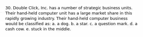 30. Double Click, Inc. has a number of strategic business units. Their hand-held computer unit has a large market share in this rapidly growing industry. Their hand-held computer business would be classified as: a. a dog. b. a star. c. a question mark. d. a cash cow. e. stuck in the middle.