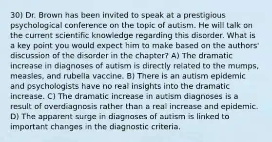 30) Dr. Brown has been invited to speak at a prestigious psychological conference on the topic of autism. He will talk on the current scientific knowledge regarding this disorder. What is a key point you would expect him to make based on the authors' discussion of the disorder in the chapter? A) The dramatic increase in diagnoses of autism is directly related to the mumps, measles, and rubella vaccine. B) There is an autism epidemic and psychologists have no real insights into the dramatic increase. C) The dramatic increase in autism diagnoses is a result of overdiagnosis rather than a real increase and epidemic. D) The apparent surge in diagnoses of autism is linked to important changes in the diagnostic criteria.