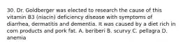 30. Dr. Goldberger was elected to research the cause of this vitamin B3 (niacin) deficiency disease with symptoms of diarrhea, dermatitis and dementia. It was caused by a diet rich in corn products and pork fat. A. beriberi B. scurvy C. pellagra D. anemia