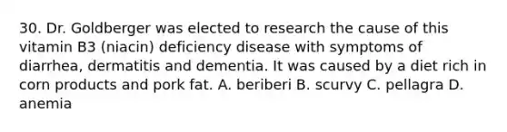 30. Dr. Goldberger was elected to research the cause of this vitamin B3 (niacin) deficiency disease with symptoms of diarrhea, dermatitis and dementia. It was caused by a diet rich in corn products and pork fat. A. beriberi B. scurvy C. pellagra D. anemia