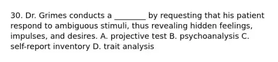 30. Dr. Grimes conducts a ________ by requesting that his patient respond to ambiguous stimuli, thus revealing hidden feelings, impulses, and desires. A. projective test B. psychoanalysis C. self-report inventory D. trait analysis